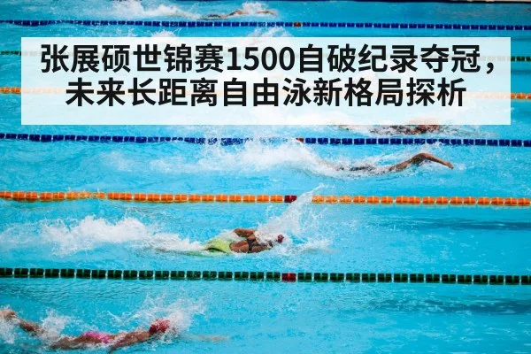 张展硕世锦赛1500自破纪录夺冠，未来长距离自由泳新格局探析